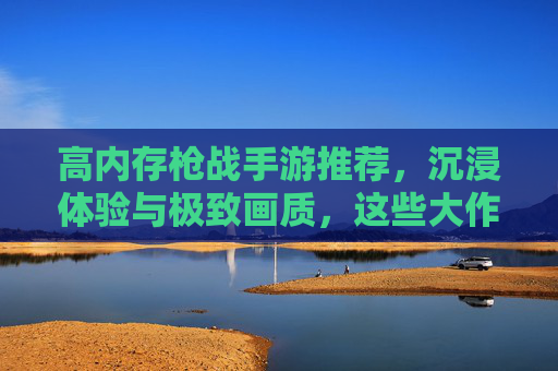 高内存枪战手游推荐,沉浸体验与极致画质,这些大作值得你下载! 高内存枪战手游推荐,沉浸体验与极致画质,这些大作值得你下载!