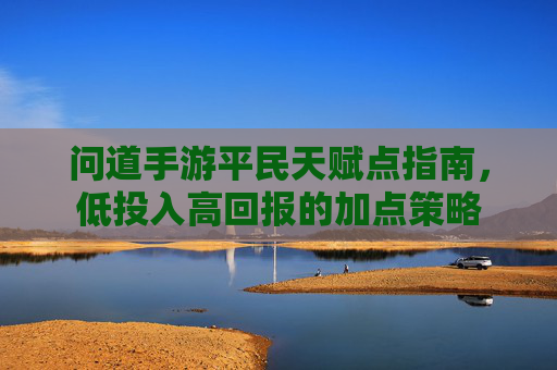 问道手游平民天赋点指南,低投入高回报的加点策略 问道手游平民天赋点指南,低投入高回报的加点策略