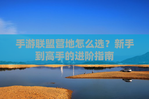 手游联盟营地怎么选?新手到高手的进阶指南 手游联盟营地怎么选?新手到高手的进阶指南