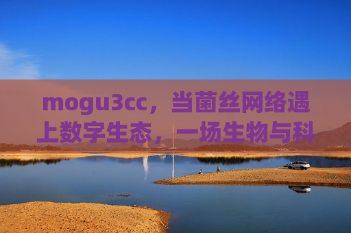 mogu3cc，当菌丝网络遇上数字生态，一场生物与科技的共生革命