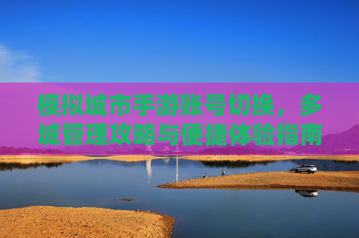 模拟城市手游账号切换,多城管理攻略与便捷体验指南 模拟城市手游账号切换,多城管理攻略与便捷体验指南