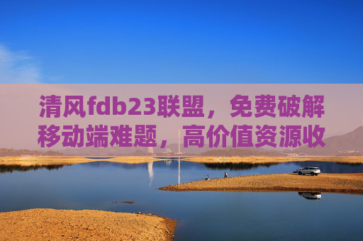 清风fdb23联盟，免费破解移动端难题，高价值资源收粮炼锡赋能行业