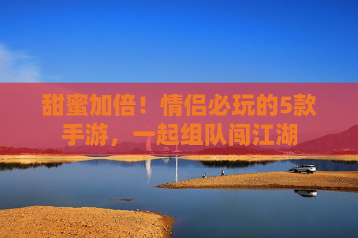 甜蜜加倍!情侣必玩的5款手游,一起组队闯江湖 甜蜜加倍!情侣必玩的5款手游,一起组队闯江湖