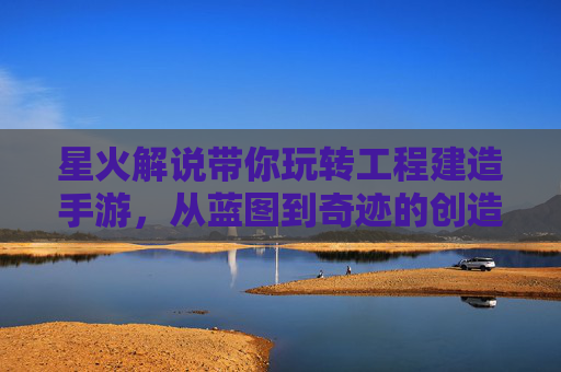 星火解说带你玩转工程建造手游，从蓝图到奇迹的创造之旅