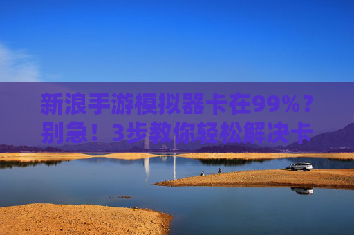 新浪手游模拟器卡在99%？别急！3步教你轻松解决卡顿问题