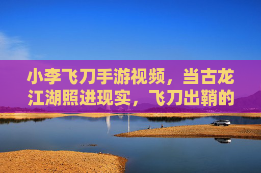 小李飞刀手游视频，当古龙江湖照进现实，飞刀出鞘的瞬间为何让人热泪盈眶？