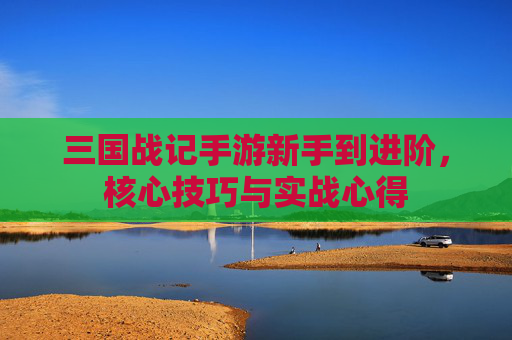 三国战记手游新手到进阶，核心技巧与实战心得