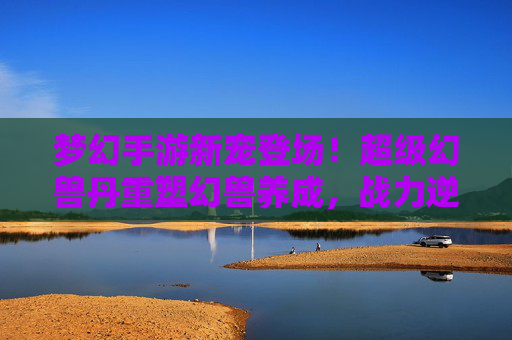 梦幻手游新宠登场！超级幻兽丹重塑幻兽养成，战力逆袭全靠它！