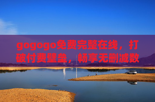 gogogo免费完整在线，打破付费壁垒，畅享无删减数字娱乐新纪元