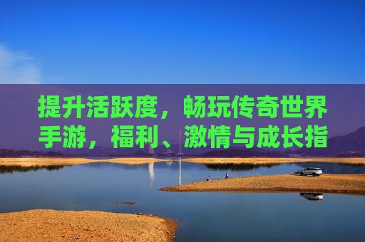 提升活跃度，畅玩传奇世界手游，福利、激情与成长指南
