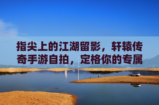指尖上的江湖留影，轩辕传奇手游自拍，定格你的专属传奇