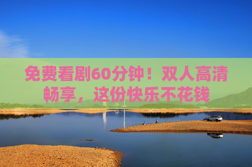 免费看剧60分钟！双人高清畅享，这份快乐不花钱