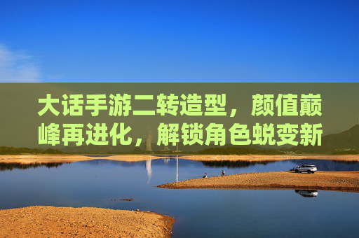 大话手游二转造型,颜值巅峰再进化,解锁角色蜕变新姿势! 大话手游二转造型,颜值巅峰再进化,解锁角色蜕变新姿势!