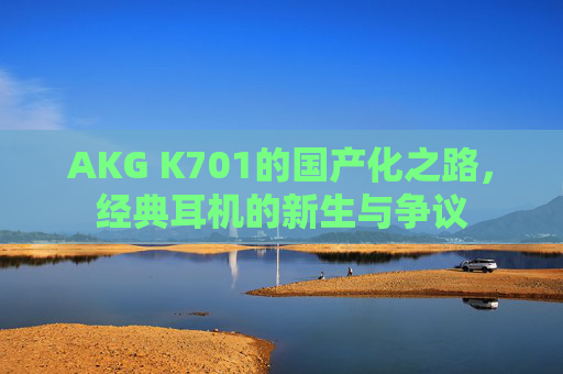 AKG K701的国产化之路,经典耳机的新生与争议 AKG K701的国产化之路,经典耳机的新生与争议