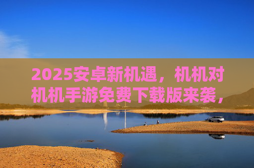 2025安卓新机遇,机机对机机手游免费下载版来袭,双人对战乐趣升级! 2025安卓新机遇,机机对机机手游免费下载版来袭,双人对战乐趣升级!