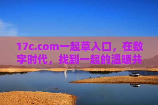 17c.com一起草入口,在数字时代,找到一起的温暖共鸣 17c.com一起草入口,在数字时代,找到一起的温暖共鸣