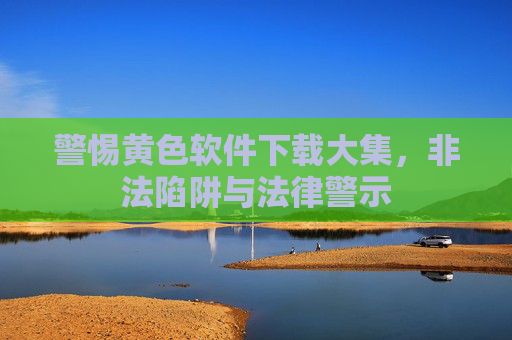警惕黄色软件下载大集，非法陷阱与法律警示