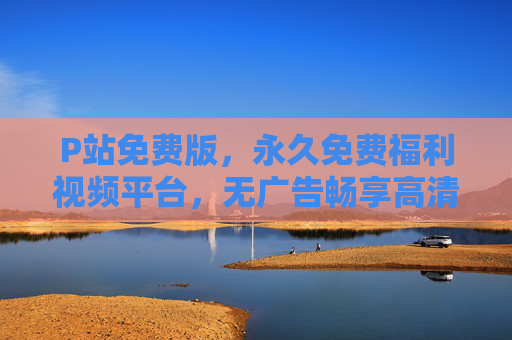 P站免费版,永久免费福利视频平台,无广告畅享高清资源 P站免费版,永久免费福利视频平台,无广告畅享高清资源