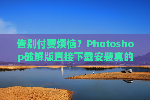 告别付费烦恼？Photoshop破解版直接下载安装真的靠谱吗？