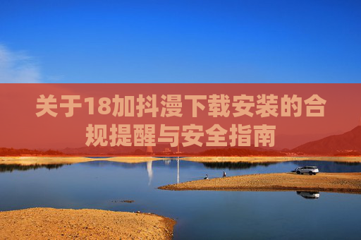 关于18加抖漫下载安装的合规提醒与安全指南 关于18加抖漫下载安装的合规提醒与安全指南