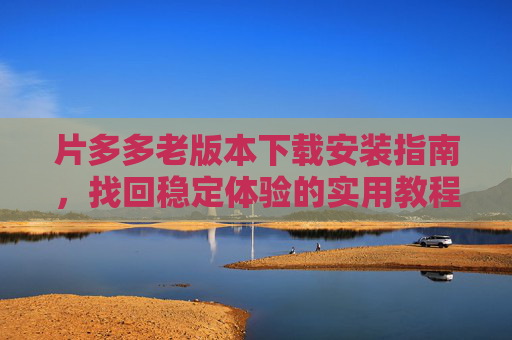 片多多老版本下载安装指南,找回稳定体验的实用教程 片多多老版本下载安装指南,找回稳定体验的实用教程