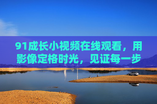 91成长小视频在线观看,用影像定格时光,见证每一步蜕变 91成长小视频在线观看,用影像定格时光,见证每一步蜕变