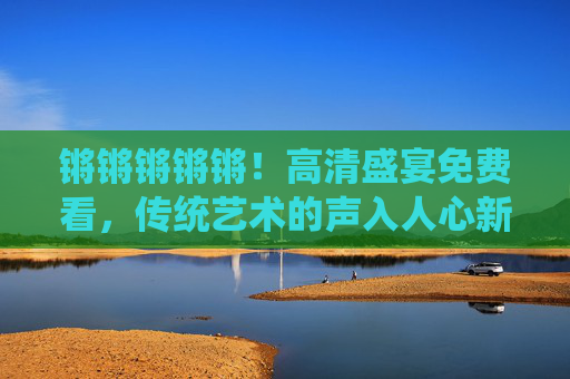 锵锵锵锵锵!高清盛宴免费看,传统艺术的声入人心新体验 锵锵锵锵锵!高清盛宴免费看,传统艺术的声入人心新体验