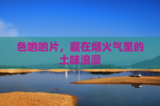 色哟哟片,藏在烟火气里的土味浪漫 色哟哟片,藏在烟火气里的土味浪漫