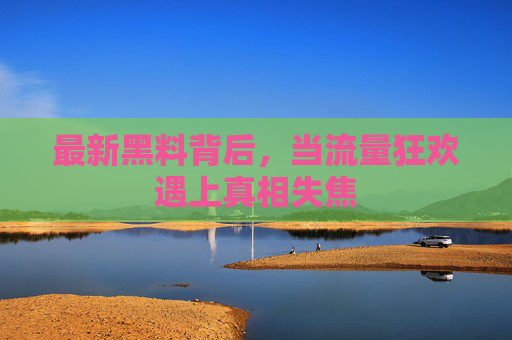 最新黑料背后,当流量狂欢遇上真相失焦 最新黑料背后,当流量狂欢遇上真相失焦
