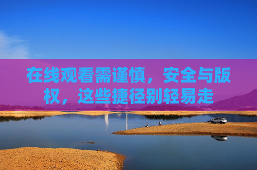 在线观看需谨慎，安全与版权，这些捷径别轻易走