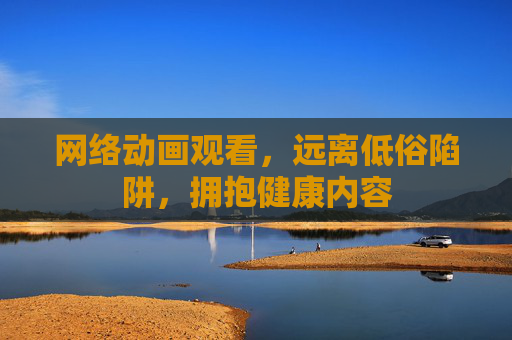 网络动画观看,远离低俗陷阱,拥抱健康内容 网络动画观看,远离低俗陷阱,拥抱健康内容