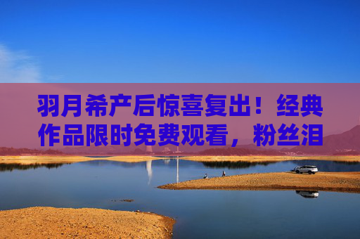 羽月希产后惊喜复出!经典作品限时免费观看,粉丝泪目,等这一刻等了太久 羽月希产后惊喜复出!经典作品限时免费观看,粉丝泪目,等这一刻等了太久