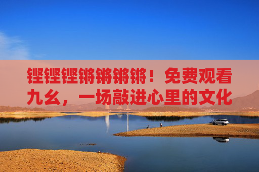 铿铿铿锵锵锵锵!免费观看九幺,一场敲进心里的文化新声 铿铿铿锵锵锵锵!免费观看九幺,一场敲进心里的文化新声