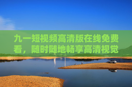 九一短视频高清版在线免费看,随时随地畅享高清视觉盛宴 九一短视频高清版在线免费看,随时随地畅享高清视觉盛宴