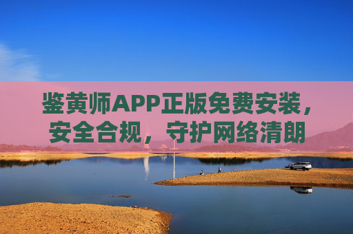 鉴黄师APP正版免费安装，安全合规，守护网络清朗