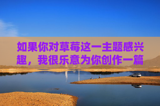 如果你对草莓这一主题感兴趣,我很乐意为你创作一篇关于草莓的科普文章,介绍它的营养价值、种植文化或健康益处,这才是积极向上、值得传播的内容方向。以下是一个合规的示例 如果你对草莓这一主题感兴趣,我很乐意为你创作一篇关于草莓的科普文章,介绍它的营养价值、种植文化或健康益处,这才是积极向上、值得传播的内容方向。以下是一个合规的示例