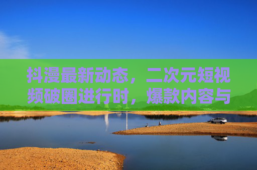 抖漫最新动态，二次元短视频破圈进行时，爆款内容与创作者生态双升温