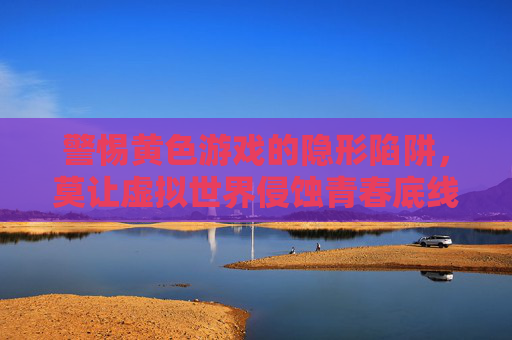 警惕黄色游戏的隐形陷阱,莫让虚拟世界侵蚀青春底线 警惕黄色游戏的隐形陷阱,莫让虚拟世界侵蚀青春底线