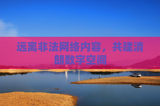 远离非法网络内容,共建清朗数字空间 远离非法网络内容,共建清朗数字空间