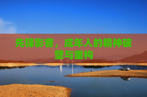 先锋影音,成年人的精神破壁与重构 先锋影音,成年人的精神破壁与重构