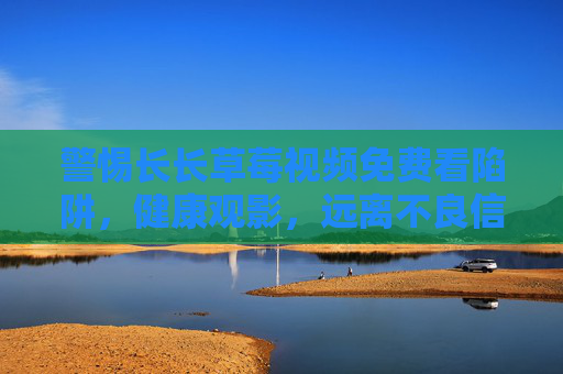 警惕长长草莓视频免费看陷阱,健康观影,远离不良信息 警惕长长草莓视频免费看陷阱,健康观影,远离不良信息