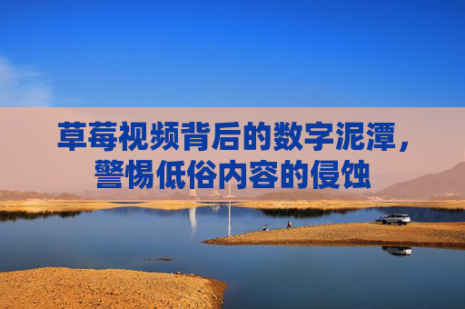 草莓视频背后的数字泥潭,警惕低俗内容的侵蚀 草莓视频背后的数字泥潭,警惕低俗内容的侵蚀