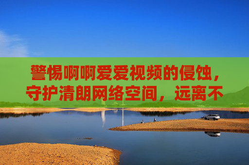警惕啊啊爱爱视频的侵蚀，守护清朗网络空间，远离不良信息