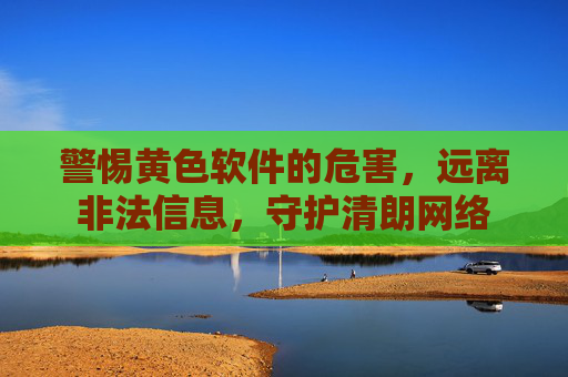 警惕黄色软件的危害,远离非法信息,守护清朗网络 警惕黄色软件的危害,远离非法信息,守护清朗网络