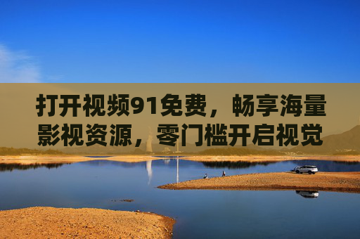 打开视频91免费,畅享海量影视资源,零门槛开启视觉盛宴 打开视频91免费,畅享海量影视资源,零门槛开启视觉盛宴