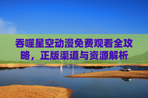 吞噬星空动漫免费观看全攻略，正版渠道与资源解析