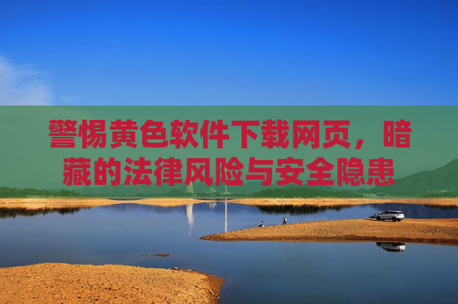 警惕黄色软件下载网页,暗藏的法律风险与安全隐患 警惕黄色软件下载网页,暗藏的法律风险与安全隐患