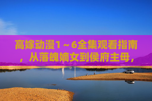 高嫁动漫1~6全集观看指南,从落魄嫡女到侯府主母,看她如何逆风翻盘! 高嫁动漫1~6全集观看指南,从落魄嫡女到侯府主母,看她如何逆风翻盘!