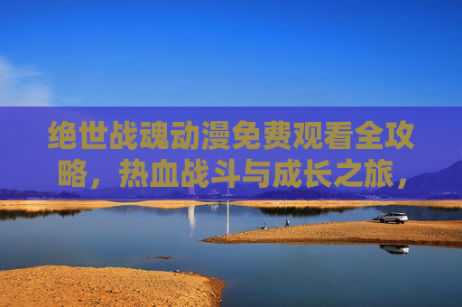 绝世战魂动漫免费观看全攻略，热血战斗与成长之旅，高清资源轻松获取！