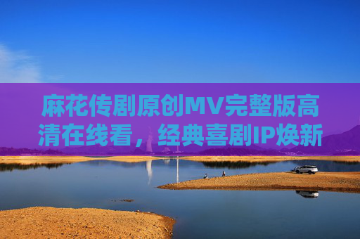 麻花传剧原创MV完整版高清在线看,经典喜剧IP焕新视听,笑点与温情齐飞 麻花传剧原创MV完整版高清在线看,经典喜剧IP焕新视听,笑点与温情齐飞